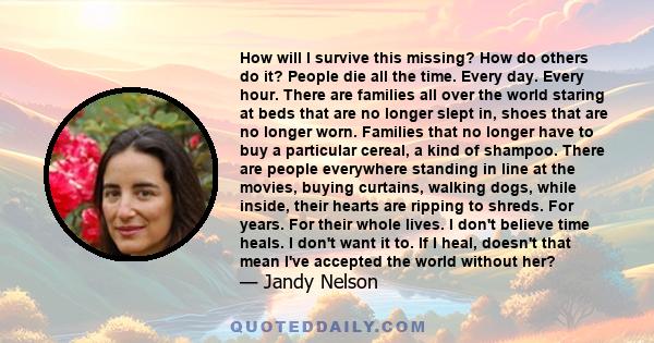 How will I survive this missing? How do others do it? People die all the time. Every day. Every hour. There are families all over the world staring at beds that are no longer slept in, shoes that are no longer worn.