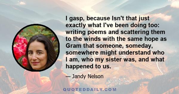 I gasp, because Isn't that just exactly what I've been doing too: writing poems and scattering them to the winds with the same hope as Gram that someone, someday, somewhere might understand who I am, who my sister was,