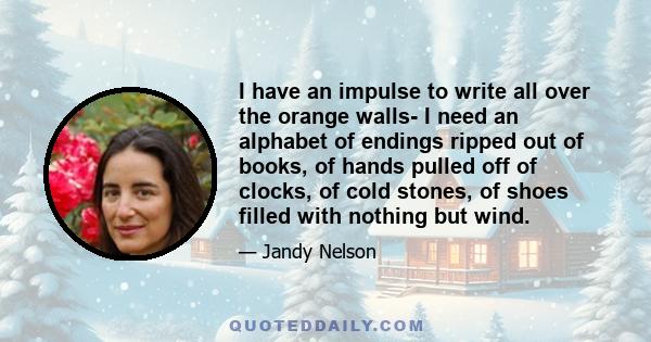 I have an impulse to write all over the orange walls- I need an alphabet of endings ripped out of books, of hands pulled off of clocks, of cold stones, of shoes filled with nothing but wind.