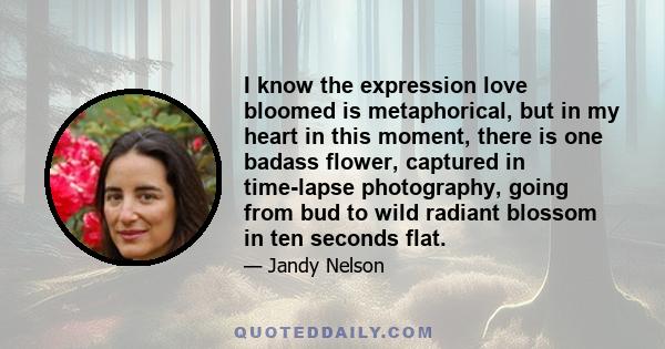 I know the expression love bloomed is metaphorical, but in my heart in this moment, there is one badass flower, captured in time-lapse photography, going from bud to wild radiant blossom in ten seconds flat.