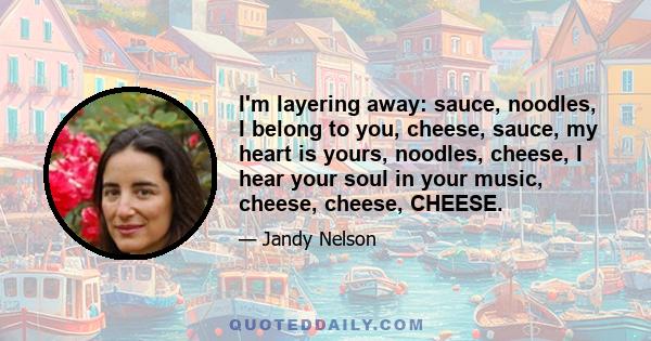 I'm layering away: sauce, noodles, I belong to you, cheese, sauce, my heart is yours, noodles, cheese, I hear your soul in your music, cheese, cheese, CHEESE.