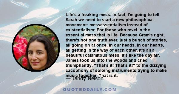 Life's a freaking mess. In fact, I'm going to tell Sarah we need to start a new philosophical movement: messessentialism instead of existentialism: For those who revel in the essential mess that is life. Because Gram's