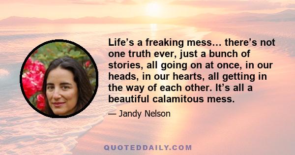 Life’s a freaking mess… there’s not one truth ever, just a bunch of stories, all going on at once, in our heads, in our hearts, all getting in the way of each other. It’s all a beautiful calamitous mess.