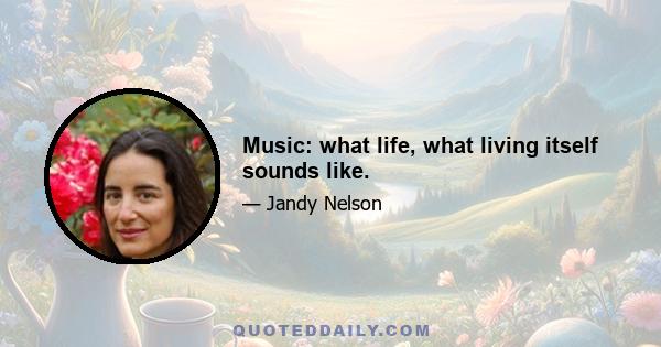 Music: what life, what living itself sounds like.