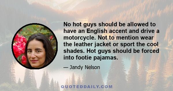 No hot guys should be allowed to have an English accent and drive a motorcycle. Not to mention wear the leather jacket or sport the cool shades. Hot guys should be forced into footie pajamas.