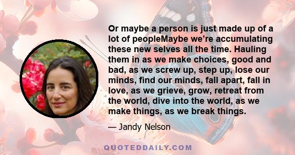 Or maybe a person is just made up of a lot of peopleMaybe we’re accumulating these new selves all the time. Hauling them in as we make choices, good and bad, as we screw up, step up, lose our minds, find our minds, fall 