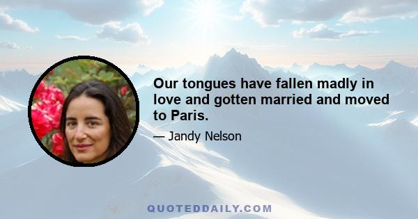 Our tongues have fallen madly in love and gotten married and moved to Paris.