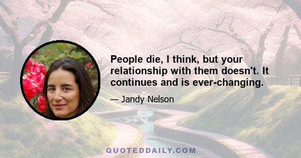 People die, I think, but your relationship with them doesn't. It continues and is ever-changing.