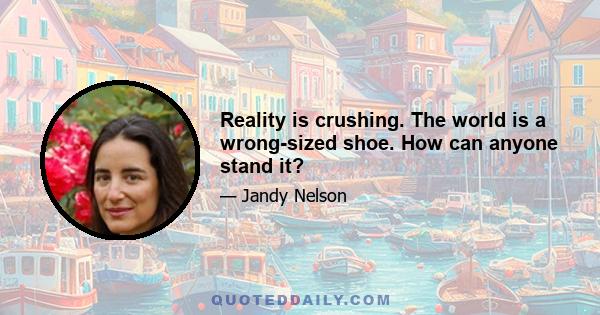 Reality is crushing. The world is a wrong-sized shoe. How can anyone stand it?