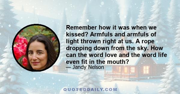 Remember how it was when we kissed? Armfuls and armfuls of light thrown right at us. A rope dropping down from the sky. How can the word love and the word life even fit in the mouth?