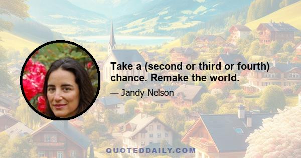 Take a (second or third or fourth) chance. Remake the world.