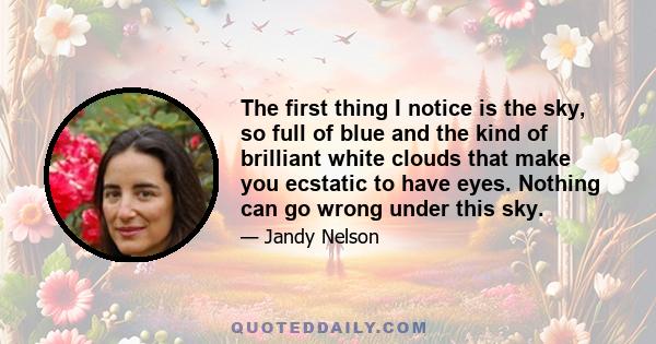 The first thing I notice is the sky, so full of blue and the kind of brilliant white clouds that make you ecstatic to have eyes. Nothing can go wrong under this sky.