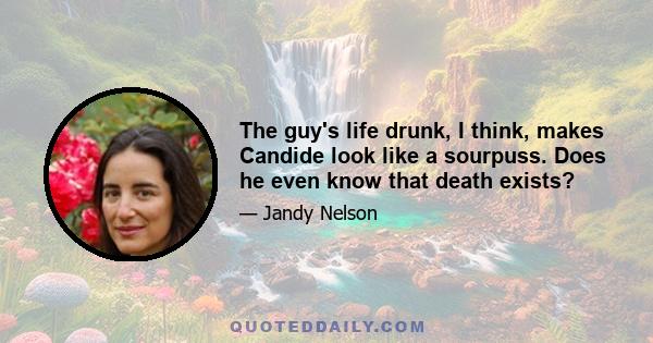 The guy's life drunk, I think, makes Candide look like a sourpuss. Does he even know that death exists?