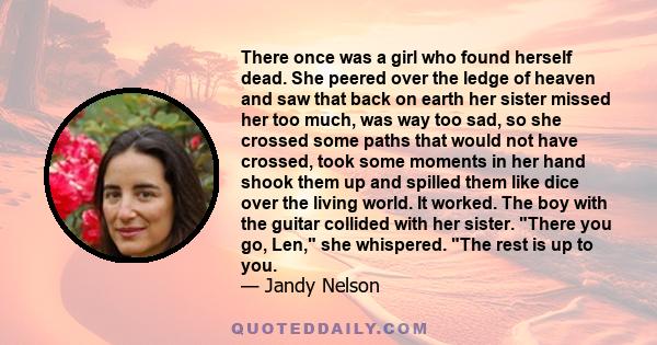 There once was a girl who found herself dead. She peered over the ledge of heaven and saw that back on earth her sister missed her too much, was way too sad, so she crossed some paths that would not have crossed, took