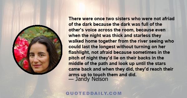 There were once two sisters who were not afriad of the dark because the dark was full of the other's voice across the room, because even when the night was thick and starless they walked home together from the river