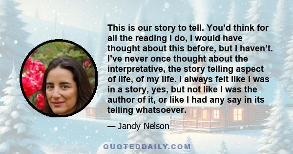 This is our story to tell. You’d think for all the reading I do, I would have thought about this before, but I haven’t. I’ve never once thought about the interpretative, the story telling aspect of life, of my life. I