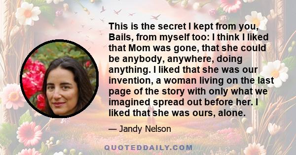 This is the secret I kept from you, Bails, from myself too: I think I liked that Mom was gone, that she could be anybody, anywhere, doing anything. I liked that she was our invention, a woman living on the last page of