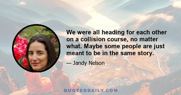 We were all heading for each other on a collision course, no matter what. Maybe some people are just meant to be in the same story.