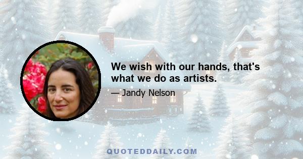 We wish with our hands, that's what we do as artists.