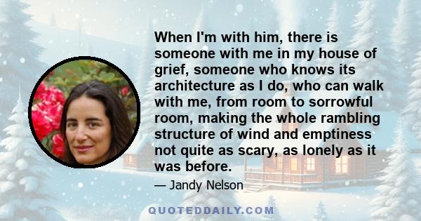 When I'm with him, there is someone with me in my house of grief, someone who knows its architecture as I do, who can walk with me, from room to sorrowful room, making the whole rambling structure of wind and emptiness