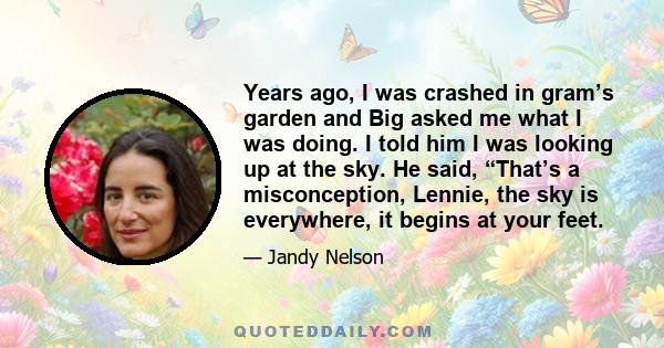 Years ago, I was crashed in gram’s garden and Big asked me what I was doing. I told him I was looking up at the sky. He said, “That’s a misconception, Lennie, the sky is everywhere, it begins at your feet.