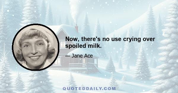 Now, there's no use crying over spoiled milk.