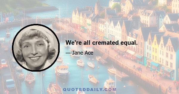 We're all cremated equal.