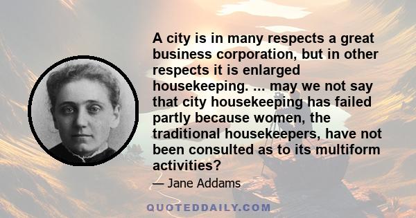 A city is in many respects a great business corporation, but in other respects it is enlarged housekeeping. ... may we not say that city housekeeping has failed partly because women, the traditional housekeepers, have