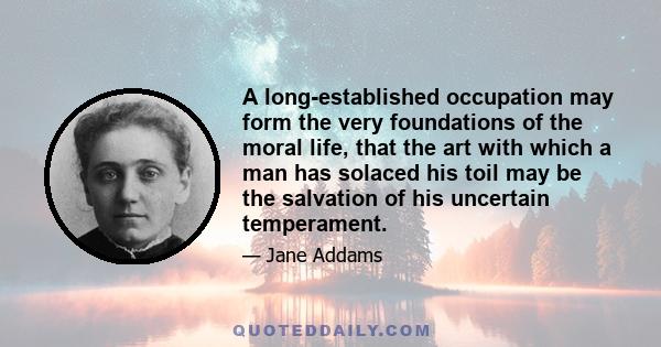 A long-established occupation may form the very foundations of the moral life, that the art with which a man has solaced his toil may be the salvation of his uncertain temperament.