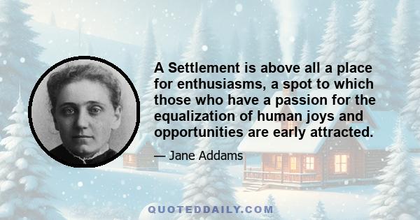 A Settlement is above all a place for enthusiasms, a spot to which those who have a passion for the equalization of human joys and opportunities are early attracted.