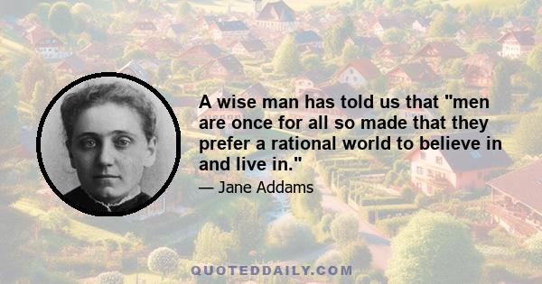 A wise man has told us that men are once for all so made that they prefer a rational world to believe in and live in.