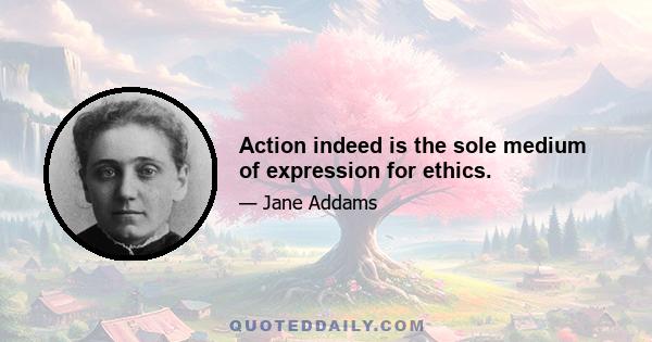 Action indeed is the sole medium of expression for ethics.