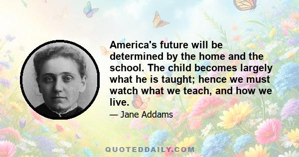 America's future will be determined by the home and the school. The child becomes largely what he is taught; hence we must watch what we teach, and how we live.