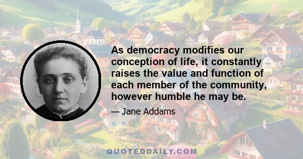 As democracy modifies our conception of life, it constantly raises the value and function of each member of the community, however humble he may be.