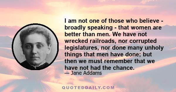 I am not one of those who believe - broadly speaking - that women are better than men. We have not wrecked railroads, nor corrupted legislatures, nor done many unholy things that men have done; but then we must remember 