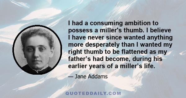 I had a consuming ambition to possess a miller's thumb. I believe I have never since wanted anything more desperately than I wanted my right thumb to be flattened as my father’s had become, during his earlier years of a 