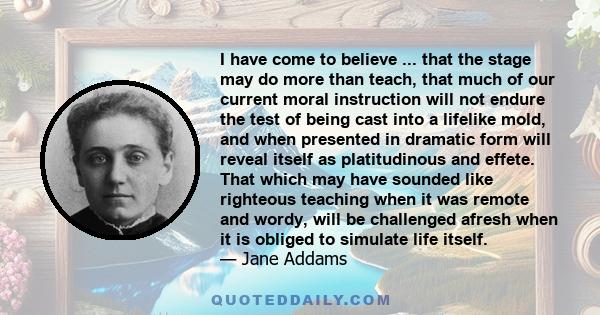 I have come to believe ... that the stage may do more than teach, that much of our current moral instruction will not endure the test of being cast into a lifelike mold, and when presented in dramatic form will reveal