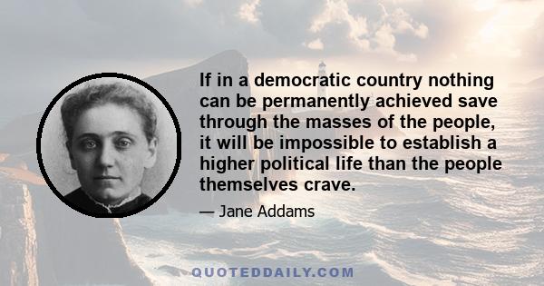 If in a democratic country nothing can be permanently achieved save through the masses of the people, it will be impossible to establish a higher political life than the people themselves crave.