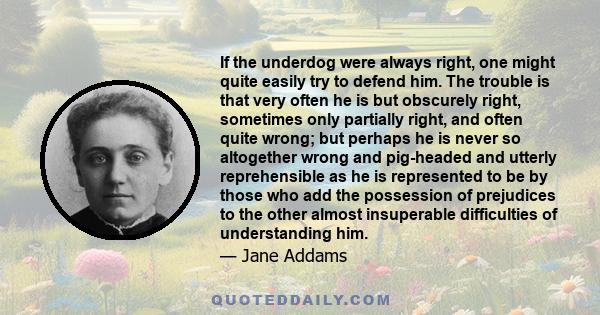 If the underdog were always right, one might quite easily try to defend him. The trouble is that very often he is but obscurely right, sometimes only partially right, and often quite wrong; but perhaps he is never so