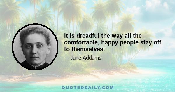 It is dreadful the way all the comfortable, happy people stay off to themselves.