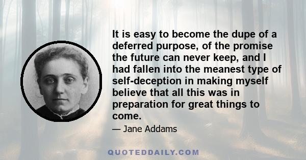 It is easy to become the dupe of a deferred purpose, of the promise the future can never keep, and I had fallen into the meanest type of self-deception in making myself believe that all this was in preparation for great 