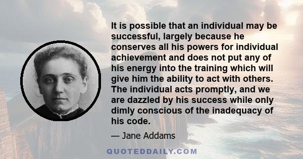 It is possible that an individual may be successful, largely because he conserves all his powers for individual achievement and does not put any of his energy into the training which will give him the ability to act