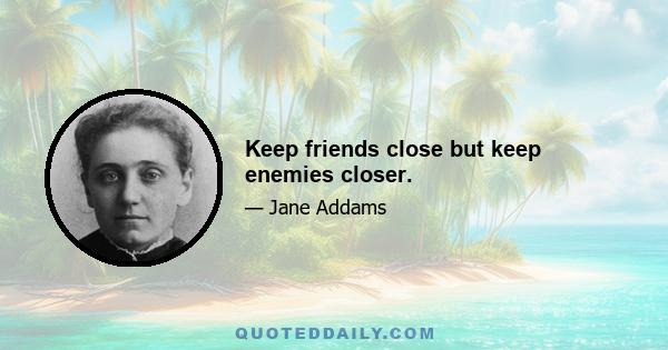 Keep friends close but keep enemies closer.