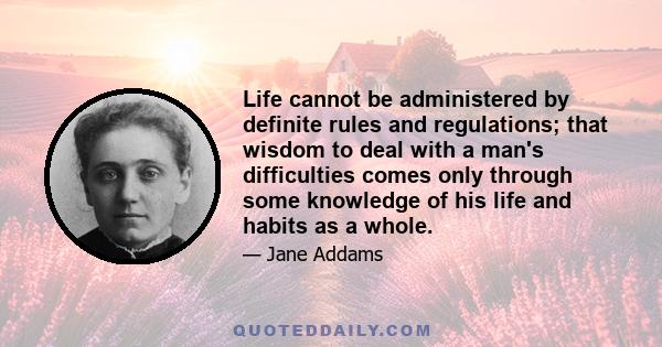 Life cannot be administered by definite rules and regulations; that wisdom to deal with a man's difficulties comes only through some knowledge of his life and habits as a whole.