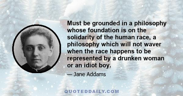 Must be grounded in a philosophy whose foundation is on the solidarity of the human race, a philosophy which will not waver when the race happens to be represented by a drunken woman or an idiot boy.