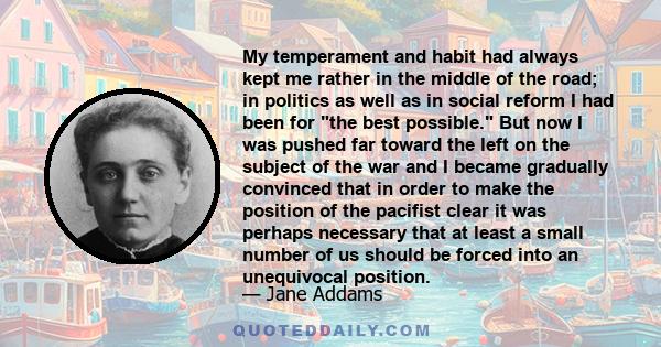 My temperament and habit had always kept me rather in the middle of the road; in politics as well as in social reform I had been for the best possible. But now I was pushed far toward the left on the subject of the war