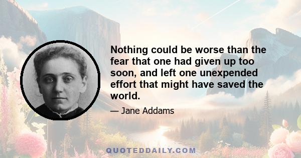 Nothing could be worse than the fear that one had given up too soon, and left one unexpended effort that might have saved the world.