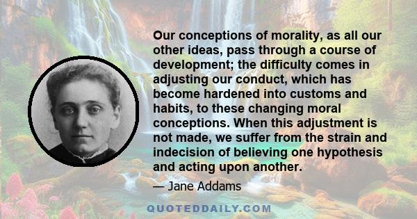 Our conceptions of morality, as all our other ideas, pass through a course of development; the difficulty comes in adjusting our conduct, which has become hardened into customs and habits, to these changing moral