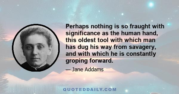 Perhaps nothing is so fraught with significance as the human hand, this oldest tool with which man has dug his way from savagery, and with which he is constantly groping forward.