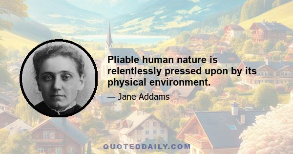 Pliable human nature is relentlessly pressed upon by its physical environment.